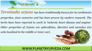 Terminalia arjuna has been traditionally known for its cardiotonic
properties, since centuries and has been proven by modern research. The
herbs have been reported to work in ‘ischemic heart disease and angina’.
Other properties of Arjuna are aphrodisiac, diuretics and earaches (An
ache localized in the middle or inner ear).
WWW.PLANETAYURVEDA.COM
 