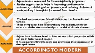 CARDIOVASCULAR
• Arjuna bark is renowned for its heart-friendly properties.
• Studies suggest that it helps in improving cardiovascular
endurance, stabilizing blood pressure, and reducing cholesterol
levels, making it beneficial for overall heart health
•
•
ANTI-OXIDANT
• The bark contains powerful antioxidants such as flavonoids and
tannins.
• These compounds help in neutralizing free radicals, which can
reduce oxidative stress and mitigate the risk of chronic diseases.
WOUND HEALING
• Arjuna bark has been found to have antimicrobial properties, which
can aid in faster wound healing.
• It helps in preventing infections and promoting the regeneration of
damaged tissues.
ACCORDINGTO MODERN
 