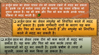 ❑ अर्ुजन छाल का सेवन र्ाचन तंत्र को स्वस्थ रखने में मदद कर सकता
है। इसक
े रस में कसेला स्वाद होने क
े कारण यह र्ाचन प्रक्रिया को
सुधार सकता है। यह भी कफ और वर्त्त को कम करक
े अच्छे र्ाचन
प्रक्रिया में मदद करती है।
❑ अर्ुुन छाल का सेवन मधुमेह को र्नयंत्रित करने में मिि
कर सकता है। इसक
े गुणकारी गुणों क
े कारण यह कफ
और वपत्त को कम कर सकती है और मधुमेह को र्नयंत्रित
करने में मिि कर सकती है।
❑ अर्ुुन छाल का सेवन त्वक रोग को कम करने में मिि कर
सकता है। यह कफ और वपत्त को कम करक
े त्वचा की
समस्याओं को िूर कर सकती है। इसक
े प्रयोग से त्वचा में
खुर्ली, र्लन को कम ककया र्ा सकता है।
 