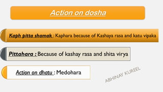 Action on dosha
Kaph pitta shamak : Kaphara because of Kashaya rasa and katu vipaka
Pittahara : Because of kashay rasa and shita virya
Action on dhatu : Medohara
 