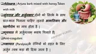 ❑Atisara : Arjuna bark mixed with honey,Taken
with milk
❑भृंगरार् और अर्ुजनक्षार िोनों को लसरक
े क
े साथ
प्रातःकाल वपलाना चादहए ।इससे आमाततसार और
ग्रहणीरोग का नाश होता है |
❑मूत्राघात में अर्ुुनत्वक् क्वाथ वपलाते हैं|
❑Anti-coagulant
❑र्क्षाघात (Paralysis)क
े रोगगयों को राहत क
े ललए
अर्ुुन त्वक कडा भी दिया र्ाता है |
 