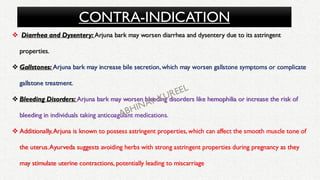 CONTRA-INDICATION
❖ Diarrhea and Dysentery: Arjuna bark may worsen diarrhea and dysentery due to its astringent
properties.
❖ Gallstones: Arjuna bark may increase bile secretion, which may worsen gallstone symptoms or complicate
gallstone treatment.
❖ Bleeding Disorders: Arjuna bark may worsen bleeding disorders like hemophilia or increase the risk of
bleeding in individuals taking anticoagulant medications.
❖ Additionally,Arjuna is known to possess astringent properties, which can affect the smooth muscle tone of
the uterus.Ayurveda suggests avoiding herbs with strong astringent properties during pregnancy as they
may stimulate uterine contractions, potentially leading to miscarriage
 