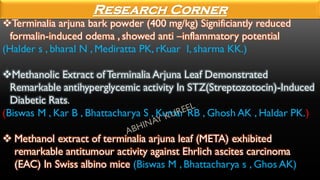 ❖Terminalia arjuna bark powder (400 mg/kg) Significiantly reduced
formalin-induced odema , showed anti –inflammatory potential
(Halder s , bharal N , Mediratta PK, rKuar I, sharma KK.)
❖Methanolic Extract ofTerminalia Arjuna Leaf Demonstrated
Remarkable antihyperglycemic activity In STZ(Streptozotocin)-Induced
Diabetic Rats.
(Biswas M , Kar B , Bhattacharya S , Kumar RB , Ghosh AK , Haldar PK.)
❖ Methanol extract of terminalia arjuna leaf (META) exhibited
remarkable antitumour activity against Ehrlich ascites carcinoma
(EAC) In Swiss albino mice (Biswas M , Bhattacharya s , Ghos AK)
Research Corner
 