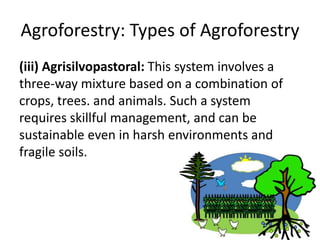 Agroforestry: Types of Agroforestry
(iii) Agrisilvopastoral: This system involves a
three-way mixture based on a combination of
crops, trees. and animals. Such a system
requires skillful management, and can be
sustainable even in harsh environments and
fragile soils.
 