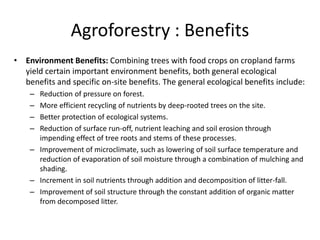 Agroforestry : Benefits
• Environment Benefits: Combining trees with food crops on cropland farms
yield certain important environment benefits, both general ecological
benefits and specific on-site benefits. The general ecological benefits include:
– Reduction of pressure on forest.
– More efficient recycling of nutrients by deep-rooted trees on the site.
– Better protection of ecological systems.
– Reduction of surface run-off, nutrient leaching and soil erosion through
impending effect of tree roots and stems of these processes.
– Improvement of microclimate, such as lowering of soil surface temperature and
reduction of evaporation of soil moisture through a combination of mulching and
shading.
– Increment in soil nutrients through addition and decomposition of litter-fall.
– Improvement of soil structure through the constant addition of organic matter
from decomposed litter.
 