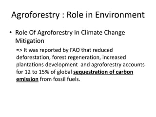 Agroforestry : Role in Environment
• Role Of Agroforestry In Climate Change
Mitigation
=> It was reported by FAO that reduced
deforestation, forest regeneration, increased
plantations development and agroforestry accounts
for 12 to 15% of global sequestration of carbon
emission from fossil fuels.
 