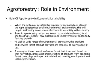 Agroforestry : Role in Environment
• Role Of Agroforestry In Economic Sustainability
– When the system of agroforestry is properly enhanced and place in
the right perspectives by all environmental stakeholders, this will
help in addressing some issues of economic instability in the country.
– Trees in agroforestry system are known to provide fuel wood, food,
shelter, drugs, income, raw materials and improvement of soil fertility
for crop growth.
– As well as wide range of environmental protection, the products
and services forest product provides are essential to every aspect of
life.
– A survey on the economics of some forest fruit trees and found out
that harvesting, processing and marketing of products from economic
forest trees plays an important role in food security, employment and
income generation.
 