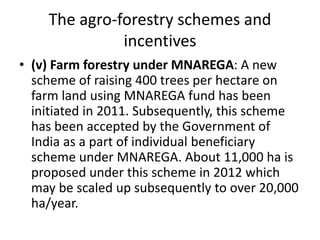 The agro-forestry schemes and
incentives
• (v) Farm forestry under MNAREGA: A new
scheme of raising 400 trees per hectare on
farm land using MNAREGA fund has been
initiated in 2011. Subsequently, this scheme
has been accepted by the Government of
India as a part of individual beneficiary
scheme under MNAREGA. About 11,000 ha is
proposed under this scheme in 2012 which
may be scaled up subsequently to over 20,000
ha/year.
 