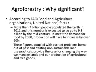 Agroforestry : Why significant?
• According to FAO(Food and Agriculture
organizations, United Nations) facts :
– More than 7 billion people populated the Earth in
2011 and this number is expected to go up to 9.3
billion by the mid-century. To meet the demand for
food by 2050, production will have to increase by over
60%.
– These figures, coupled with current problems borne
out of past and existing non-sustainable land
use practices, provide the case for changing the way
we manage lands and our production of agricultural
and tree goods.
 