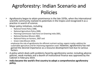 Agroforestry: Indian Scenario and
Policies
• Agroforestry began to attain prominence in the late 1970s, when the international
scientific community realized its potentials in the tropics and recognized it as a
practice in search of science.
• Major policy initiatives, including
– National Forest Policy 1988,
– National Agriculture Policy 2000,
– Planning Commission Task Force on Greening India 2001,
– National Bamboo Mission 2002,
– National Policy on Farmers, 2007 and
– Green India Mission 2010,
emphasize the role of agroforestry for efficient nutrient cycling, organic matter addition for
sustainable agriculture and for improving vegetation cover. However, agroforestry has not
gained the desired importance as a resource development tool due to various
factors.
• A policy which deals with problems faced by agroforestry sector, including adverse
policies, weak markets and a dearth of institutional finance was approved by the
Cabinet in February 2014.
• India became the world's first country to adopt a comprehensive agroforestry
policy.
 