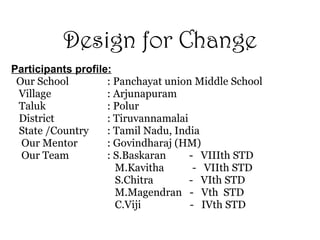 Design for Change Participants profile: Our School : Panchayat union Middle School  Village  : Arjunapuram Taluk  : Polur District  : Tiruvannamalai  State /Country  : Tamil Nadu, India  Our Mentor  : Govindharaj (HM) Our Team  : S.Baskaran  -  VIIIth STD   M.Kavitha  -  VIIth STD   S.Chitra   -  VIth STD   M.Magendran  -  Vth  STD   C.Viji  -  IVth STD 