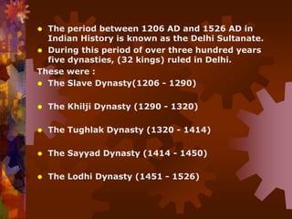  The period between 1206 AD and 1526 AD in
Indian History is known as the Delhi Sultanate.
 During this period of over three hundred years
five dynasties, (32 kings) ruled in Delhi.
These were :
 The Slave Dynasty(1206 - 1290)
 The Khilji Dynasty (1290 - 1320)
 The Tughlak Dynasty (1320 - 1414)
 The Sayyad Dynasty (1414 - 1450)
 The Lodhi Dynasty (1451 - 1526)
 