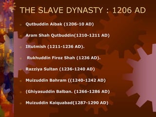 THE SLAVE DYNASTY : 1206 AD
o Qutbuddin Aibak (1206-10 AD)
o Aram Shah Qutbuddin(1210-1211 AD)
o Iltutmish (1211-1236 AD).
o Rukhuddin Firoz Shah (1236 AD).
o Razziya Sultan (1236-1240 AD)
o Muizuddin Bahram ((1240-1242 AD)
o (Ghiyasuddin Balban. (1266-1286 AD)
o Muizuddin Kaiquabad(1287-1290 AD)
 