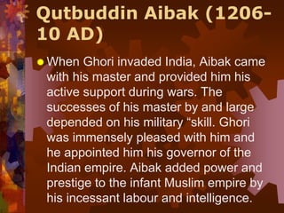 Qutbuddin Aibak (1206-
10 AD)
 When Ghori invaded India, Aibak came
with his master and provided him his
active support during wars. The
successes of his master by and large
depended on his military “skill. Ghori
was immensely pleased with him and
he appointed him his governor of the
Indian empire. Aibak added power and
prestige to the infant Muslim empire by
his incessant labour and intelligence.
 