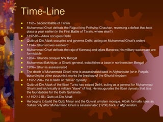 Time-Line
 1192-- Second Battle of Tarain
 Muhammad Ghuri defeats the Rajput king Prithviraj Chauhan, reversing a defeat that took
place a year earlier (in the First Battle of Tarain, where else?)
 1192-93-- Aibak occupies Delhi
 Qutb ud-Din Aibak occupies and governs Delhi, acting on Muhammad Ghuri's orders
 1194-- Ghuri moves eastward
 Muhammad Ghuri defeats the raja of Kannauj and takes Banaras; his military successes are
formidable
 1204-- Ghurids conquer NW Bengal
 Muhammad Bakhtiyar, a Ghurid general, establishes a base in northwestern Bengal
 1206-- Ghuri is assassinated
 The death of Muhammad Ghuri, who is assassinated back in Afghanistan (or in Punjab,
according to other accounts), marks the breakup of the Ghurid kingdom
 1192-1290-- the ILBARI or "Slave" dynasty
 Qutb ud-Din Aibak of the Ilbari Turks has seized Delhi, acting as a general for Muhammad
Ghuri (and technically a military "slave" of his). He inaugurates the Ilbari dynasty that lays
the foundations for the Delhi Sultanate.
 r.1192-1210-- Qutb ud-Din Aibak
 He begins to build the Qutb Minar and the Quvvat ul-Islam mosque. Aibak formally rules as
Sultan only after Muhammad Ghuri is assassinated (1206) back in Afghanistan.
 