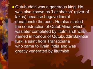  Qutubuddin was a generous king. He
was also known as ‘Lakhbaksh’ (giver of
lakhs) because hegave liberal
donationsto the poor. He also started
the construction of QutubMinar which
waslater completed by Iltutmish.It was
named in honour of QutubuddinBakhtiar
Kaki,a saint from Transoxiana
who came to livein India and was
greatly venerated by Iltutmish
 