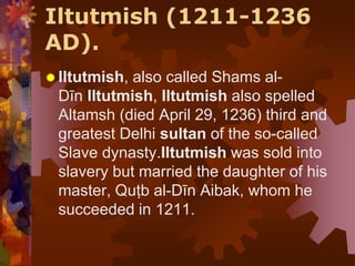 Iltutmish (1211-1236
AD).
 Iltutmish, also called Shams al-
Dīn Iltutmish, Iltutmish also spelled
Altamsh (died April 29, 1236) third and
greatest Delhi sultan of the so-called
Slave dynasty.Iltutmish was sold into
slavery but married the daughter of his
master, Quṭb al-Dīn Aibak, whom he
succeeded in 1211.
 