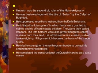 
 Iltutmish was the second big ruler of the Mamlukdynasty.
 He was bestowed uponwiththe title of ‘Sultan’ by the Caliph of
Baghdad.
 He suppressed rebellions tostrengthen theDelhiSultanate.
 He initiatedthe‘Iqta system’ in which lands were granted to
nobles andhis officersinstead ofsalary. Theywere then called
Iqtadars. The Iqta holders were also given theright to collect
revenue from their land. He introduced a new currency (silver
tankaweighing 175 gms)which became the basis of the modern
rupee.
 He tried to strengthen the northwesternfrontierto protect his
empirefrommongolattacks
 He completed the constructionof theQutubMinarand also built a
mosque
 