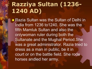 Razziya Sultan (1236-
1240 AD)
 Razia Sultan was the Sultan of Delhi in
India from 1236 to1240. She was the
fifth Mamluk Sultan and also the
onlywoman ruler during both the
Sultanate and the Mughal Period.She
was a great administrator. Razia tried to
dress as a man in public, be it in
court or on the battle field. She rode
horses andled her army.
 