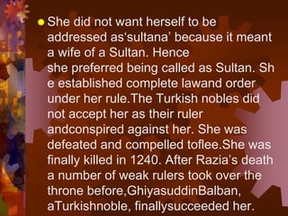  She did not want herself to be
addressed as‘sultana’ because it meant
a wife of a Sultan. Hence
she preferred being called as Sultan. Sh
e established complete lawand order
under her rule.The Turkish nobles did
not accept her as their ruler
andconspired against her. She was
defeated and compelled toflee.She was
finally killed in 1240. After Razia’s death
a number of weak rulers took over the
throne before,GhiyasuddinBalban,
aTurkishnoble, finallysucceeded her.
 