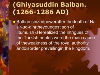(Ghiyasuddin Balban.
(1266-1286 AD)
 Balban seizedpowerafter thedeath of Na
sir-ud-din(theyoungest son of
Iltumuish).Herealized the intrigues of
the Turkish nobles were the main cause
of theweakness of the royal authority
anddisorder prevailingin the kingdom.
 