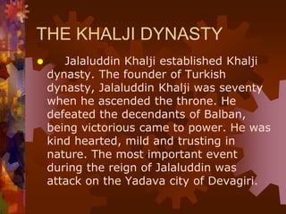 THE KHALJI DYNASTY
 Jalaluddin Khalji established Khalji
dynasty. The founder of Turkish
dynasty, Jalaluddin Khalji was seventy
when he ascended the throne. He
defeated the decendants of Balban,
being victorious came to power. He was
kind hearted, mild and trusting in
nature. The most important event
during the reign of Jalaluddin was
attack on the Yadava city of Devagiri.
 