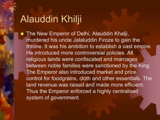 Alauddin Khilji
 The New Emperor of Delhi, Alauddin Khalji,
murdered his uncle Jalaluddin Firoze to gain the
throne. It was his ambition to establish a vast empire.
He introduced more controversial policies. All
religious lands were confiscated and marriages
between noble families were sanctioned by the King.
The Emperor also introduced market and price
control for foodgrains, cloth and other essentials. The
land revenue was raised and made more efficient.
Thus the Emperor enforced a highly centralised
system of government
 