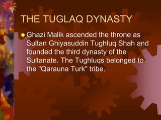 THE TUGLAQ DYNASTY
 Ghazi Malik ascended the throne as
Sultan Ghiyasuddin Tughluq Shah and
founded the third dynasty of the
Sultanate. The Tughluqs belonged to
the "Qarauna Turk" tribe.
 