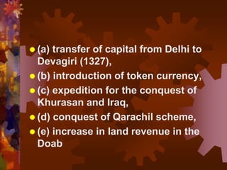  (a) transfer of capital from Delhi to
Devagiri (1327),
 (b) introduction of token currency,
 (c) expedition for the conquest of
Khurasan and Iraq,
 (d) conquest of Qarachil scheme,
 (e) increase in land revenue in the
Doab
 
