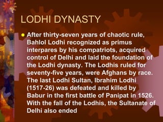LODHI DYNASTY
 After thirty-seven years of chaotic rule,
Bahlol Lodhi recognized as primus
interpares by his compatriots, acquired
control of Delhi and laid the foundation of
the Lodhi dynasty. The Lodhis ruled for
seventy-five years, were Afghans by race.
The last Lodhi Sultan, Ibrahim Lodhi
(1517-26) was defeated and killed by
Babur in the first battle of Panipat in 1526.
With the fall of the Lodhis, the Sultanate of
Delhi also ended
 