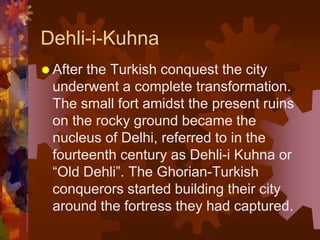 Dehli-i-Kuhna
 After the Turkish conquest the city
underwent a complete transformation.
The small fort amidst the present ruins
on the rocky ground became the
nucleus of Delhi, referred to in the
fourteenth century as Dehli-i Kuhna or
“Old Dehli”. The Ghorian-Turkish
conquerors started building their city
around the fortress they had captured.
 