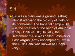 Siri
 Siri was a plain waste ground (sahra)
almost adjoining the old city of Delhi to
its north-east. The Imperial camp – Siri
– is the creation of the reign of Alauddin
Khalji (1296 –1316). Initially, the
settlement of Siri was called Lashkar or
Lashkargah (army encampment), while
the Qutb Delhi was known as Shahr
(city).
 