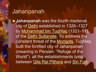 Jahanpanah
 Jahanpanah was the fourth medieval
city of Delhi established in 1326–1327
by Muhammad bin Tughlaq (1321–51),
of the Delhi Sultanate. To address the
constant threat of the Mongols, Tughlaq
built the fortified city of Jahanpanah
(meaning in Persian: “Refuge of the
World”) all the establishments lying
between Qila Rai Pithora and Siri Fort.
 