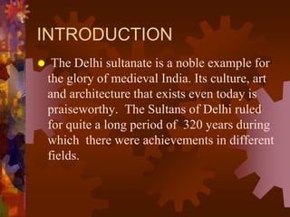 INTRODUCTION
 The Delhi sultanate is a noble example for
the glory of medieval India. Its culture, art
and architecture that exists even today is
praiseworthy. The Sultans of Delhi ruled
for quite a long period of 320 years during
which there were achievements in different
fields.
 