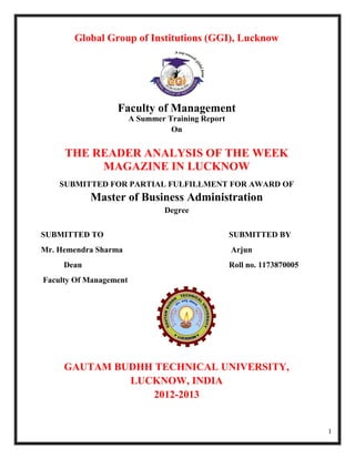 Global Group of Institutions (GGI), Lucknow




                  Faculty of Management
                        A Summer Training Report
                                  On


     THE READER ANALYSIS OF THE WEEK
          MAGAZINE IN LUCKNOW
    SUBMITTED FOR PARTIAL FULFILLMENT FOR AWARD OF
            Master of Business Administration
                                Degree


SUBMITTED TO                                       SUBMITTED BY
Mr. Hemendra Sharma                                Arjun
     Dean                                          Roll no. 1173870005
Faculty Of Management




     GAUTAM BUDHH TECHNICAL UNIVERSITY,
              LUCKNOW, INDIA
                  2012-2013


                                                                         1
 