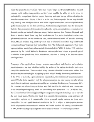 place, the system has its own logic. Firms must become larger and diversified to reduce risk and
enhance profit making opportunities, and they must straddle the globe so as to never be
outflanked by competitors .this is a market that some anticipate having trillions of dollars in
annual revenues within a decade. if that is to be the case ,those companies that sit atop the field
may someday rank among the two or three dozen largest in the world .The development of the
global media system has not been unopposed. While media conglomerates press for policies to
facilities their domination of the markets throughout the world, strong traditions of protection for
domestic media and cultural industries persist. Nations ranging from Norway, Denmark and
Spain to Mexico, South Korea keep their small domestic firm production industries alive with
government subsidies. In the summer of 1998, culture ministries from 20th nations, including
Brazil, Mexico, Sweden, Italy, and Ivory Coast, meet in Ottawa to discuss how they could ―build
some ground rules‖ to protect their cultural fare from ―the Hollywood juggernaut‖. Their main
recommendation was to keep culture out of the control of the WTO. A similar 1998 gathering
sponsored by the United Nation in Stockholm, recommended that culture be granted special
exemptions in the global trade deals. Nevertheless, the trend is clearly in the direction of the
opening markets.


Proponents of the neoliberlisem in every country argue cultural trade barriers and regulation
harm consumers, and that subsidies inhibits the ability of the nations to devolve their own
competitive media firms. There are often strong commercial media lobbies within nations that
perceive they have more to gain by opening up their borders than by maintaining trade barriers.
If the WTO is explicitly a pro-commercial organization, the international telecommunication
union(ITU),the global regulatory body for telecommunication, has only become one after a long
march from it traditional commitment to public service values. The European Commission (EC),
the executive arm of the European Union, also finds itself in the middle of what controversy
exists concerning media policy, and it has considerably more power than ITU. On the one hand,
the EC is committed to building powerful pan-European media giants that can go toe-to-toe with
the U.S. based giants. On the other hand, it is committed to maintaining some semblance of
competitive markets, so it occasionally rejects proposed media mergers as being anti-
competitive. Yet, as a quasi democratic institution, the EU is subject to some popular pressure
that is unsympathetic to commercial interests. As Sweden assumed the rotating chair of the EU
in 2001, the Swedes began pushing to have their domestic ban on TV advertising to children


                                                                                                       10
 