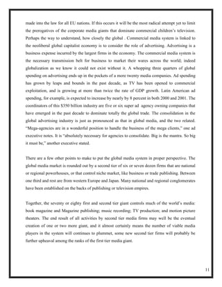 made into the law for all EU nations. If this occurs it will be the most radical attempt yet to limit
the prerogatives of the corporate media giants that dominate commercial children‘s television.
Perhaps the way to understand, how closely the global . Commercial media system is linked to
the neoliberal global capitalist economy is to consider the role of advertising. Advertising is a
business expense incurred by the largest firms in the economy. The commercial media system is
the necessary transmission belt for business to market their wares across the world; indeed
globalization as we know it could not exist without it. A whopping three quarters of global
spending on advertising ends up in the pockets of a more twenty media companies. Ad spending
has grown by leaps and bounds in the past decade, as TV has been opened to commercial
exploitation, and is growing at more than twice the rate of GDP growth. Latin American ad
spending, for example, is expected to increase by nearly by 8 percent in both 2000 and 2001. The
coordinators of this $350 billion industry are five or six super ad agency owning companies that
have emerged in the past decade to dominate totally the global trade. The consolidation in the
global advertising industry is just as pronounced as that in global media, and the two related.
―Mega-agencies are in a wonderful position to handle the business of the mega clients,‖ one ad
executive notes. It is ―absolutely necessary for agencies to consolidate. Big is the mantra. So big
it must be,‖ another executive stated.


There are a few other points to make to put the global media system in proper perspective. The
global media market is rounded out by a second tier of six or seven dozen firms that are national
or regional powerhouses, or that control niche market, like business or trade publishing. Between
one third and rest are from western Europe and Japan. Many national and regional conglomerates
have been established on the backs of publishing or television empires.


Together, the seventy or eighty first and second tier giant controls much of the world‘s media:
book magazine and Magazine publishing; music recording; TV production; and motion picture
theaters. The end result of all activities by second tier media firms may well be the eventual
creation of one or two more giant, and it almost certainly means the number of viable media
players in the system will continues to plummet, some new second tier firms will probably be
further upheaval among the ranks of the first tier media giant.




                                                                                                        11
 