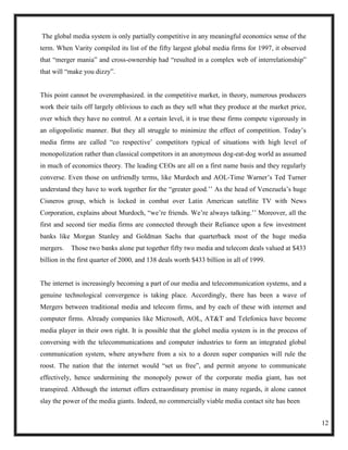 The global media system is only partially competitive in any meaningful economics sense of the
term. When Varity compiled its list of the fifty largest global media firms for 1997, it observed
that ―merger mania‖ and cross-ownership had ―resulted in a complex web of interrelationship‖
that will ―make you dizzy‖.


This point cannot be overemphasized. in the competitive market, in theory, numerous producers
work their tails off largely oblivious to each as they sell what they produce at the market price,
over which they have no control. At a certain level, it is true these firms compete vigorously in
an oligopolistic manner. But they all struggle to minimize the effect of competition. Today‘s
media firms are called ―co respective‘ competitors typical of situations with high level of
monopolization rather than classical competitors in an anonymous dog-eat-dog world as assumed
in much of economics theory. The leading CEOs are all on a first name basis and they regularly
converse. Even those on unfriendly terms, like Murdoch and AOL-Time Warner‘s Ted Turner
understand they have to work together for the ―greater good.‘‘ As the head of Venezuela‘s huge
Cisneros group, which is locked in combat over Latin American satellite TV with News
Corporation, explains about Murdoch, ―we‘re friends. We‘re always talking.‘‘ Moreover, all the
first and second tier media firms are connected through their Reliance upon a few investment
banks like Morgan Stanley and Goldman Sachs that quarterback most of the huge media
mergers.   Those two banks alone put together fifty two media and telecom deals valued at $433
billion in the first quarter of 2000, and 138 deals worth $433 billion in all of 1999.


The internet is increasingly becoming a part of our media and telecommunication systems, and a
genuine technological convergence is taking place. Accordingly, there has been a wave of
Mergers between traditional media and telecom firms, and by each of these with internet and
computer firms. Already companies like Microsoft, AOL, AT&T and Telefonica have become
media player in their own right. It is possible that the globel media system is in the process of
conversing with the telecommunications and computer industries to form an integrated global
communication system, where anywhere from a six to a dozen super companies will rule the
roost. The nation that the internet would ―set us free‖, and permit anyone to communicate
effectively, hence undermining the monopoly power of the corporate media giant, has not
transpired. Although the internet offers extraordinary promise in many regards, it alone cannot
slay the power of the media giants. Indeed, no commercially viable media contact site has been


                                                                                                     12
 