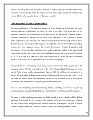 launched on the internet, and it would be difficult to find an investor willing to bankroll any
additional attempts. To the extent the internet becomes part of the commercially viable media
system, it looks to be under the thumbs of the usual corporate



Indian media in the age of globalization:

The commercialization of the electronic media was given a boost as globalization hit India,
bringing about the transformation on Indian television in the early 1990s, accelerated by the
combined impact of new communication technologies and the opening up of global markets.
Economic liberalization, deregulation and privatization contributed to the expansion of Indian
media corporations, facilitated by joint ventures with international media conglomerates. Such
developments revolutionized broadcasting in what used to be a heavily protected media market,
certainly the most regulated among the world‘s democracies. Gradual deregulation and
privatization of television has transformed the media landscape, evident in the exponential
growth in the number of television channels- from Doordarshan the sole state-controlled channel
in 1991 to more then 70 in 2000.out of these, in 19 are in Hindi or English and therefore national
in reach, while others cater to regional audiences in their own languages.


The privatization of broadcasting made many western transnational media players enter the
‗emerging market‘ of India-potentially one of the world‘s biggest English-language television
market. With a huge middle class-estimated between 200-300 million-with aspiration to a
western life style and a well developed national satellite network linking the vast country, their
task does not appear to be too demanding. Sectors of the economy, such as information
technology, have demonstrated exceptional growth in the past decade.


This has stimulated change in the broadcasting industry, benefiting also from a fast-growing
advertising sector, making the Indian television market attractive for transnational broadcasters.


The entry of global media conglomerates into India opened up a new visual world for Indian
audiences, first through the live coverage of the 1990-91 gulf crises by the cable news network
and later through Hong Kong based Star (satellite television Asian Region) TV, part of Rupert
Murdoch‘s news corporation. Star‘s five-channels satellite service in English (Plus, Prime


                                                                                                     13
 
