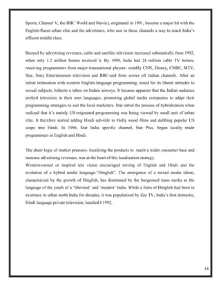 Sports, Channel V, the BBC World and Movie), originated in 1991, become a major hit with the
English-fluent urban elite and the advertisers, who saw in these channels a way to reach India‘s
affluent middle class.


Buoyed by advertising revenues, cable and satellite television increased substantially from 1992,
when only 1.2 million homes received it. By 1999, India had 24 million cable TV homes,
receiving programmers from major transnational players- notably CNN, Disney, CNBC, MTV,
Star, Sony Entertainment television and BBC-and from scores oft Indian channels. After an
initial infatuation with western English-language programming, noted for its liberal attitudes to
sexual subjects, hitherto a taboo on Indain airways. It became apparent that the Indian audience
preferd television in their own languages, promoting global media companies to adapt their
programming strategies to suit the local marketers. Star strted the process of hybridization when
realized that it‘s mainly US-originated programming was being viewed by small unit of urban
elite. It therefore started adding Hindi sub-title to Holly wood films and dubbing popular US
soaps into Hindi. In 1996, Star India specific channel, Star Plus, began locally made
programmers in English and Hindi.


The sheer logic of market pressure- localizing the products to reach a wider consumer base and
increase advertising revenues, was at the heart of this localization strategy.
Western-owned or inspired tele vision encouraged mixing of English and Hindi and the
evolution of a hybrid media language-―Hinglish‖. The emergence of a mixed media idiom,
characterized by the growth of Hinglish, has dominated by the burgeoned mass media as the
language of the youth of a ‗libersied‘ and ‗modern‘ India. While a form of Hinglish had been in
existence in urban north India for decades, it was popularized by Zee TV, India‘s first domestic,
Hindi language private television, lunched I 1992.




                                                                                                    14
 