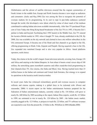 Globalization and the advent of satellite television ensured that the migrant communities of
South Asians in the middle East, Europe and North America became a new target as audiences
and consumers .(Jacka and Ray,1996) Zee was among the first to recognize the potential of
overseas markets for its programming. In its zeal to rope in pan-India audiences scattered
through the world, Zee developed a new idiom which by virtue of sheer reach of the medium
contributed to making Indian television available internationally. After Star TV purchased 50 per
cent of Asia Today (the Hong Kong based broadcaster of the Zee TV) in 1993, it became Zee‘s
partner in India and beyond. Facilitating their 1992 launch in the Middle East, Zee TV entered
the lucrative British market in 1995, when it bought TV Asia, already established in the UK. By
2000, Zee was available on the sky network and claimed to have one million subscribers in the
UK continental Europe. It became one of the Hindi and four channels to go digital in the UK,
offering programming in Hindi, Urdu, Gujarati and Punjabi. Having acquired a base in the UK,
Zee expanded into mainland Europe and is also very popular in Africa –based platforms
operators, multi choice.


Today, Zee claims to be the world‘s largest Asian television network, covering Asia, Europe, US
and Africa and catering to the Indian Diaspora. In Asia where it boasts a total viewer ship of 180
million, the networking spans morethan4 countries and offers round-the-clock programming on
four channels-Zees TV, Zee cinema, Zee India and Music Asia. Having reached more than 23
million homes in the Indian sub continent and United Arab Emirates, Zee strategy is to expand
its operations in the lucrative north America market.


In recent years India has witnessed extraordinary growth and overseas success in computer
software and cinema exports, making it a global force to be reckoned with. (Power and
mazumdar, 2000) A recent report on the Indian entertainment business prepared for the
federation of Indian entertainment industry, currently valued at Rs. 154 billion ,will grow to
nearly Rs. 600 billon by 2005.according to the report, Indian films exports, worth Rs. 4.5 billon
in 1999, are estimated to rise to nearly Rs. 120 billion by 2005 ; the Indian music market,
currently pegged at Rs. 12.5 billon, is projects to touch Rs. 22 billon, and TV software revenues
are expected to soar from the present Rs. 12 billon to Rs. 90 billion in 2005.(Shedde,2000)




                                                                                                     16
 