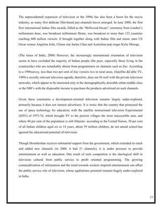 The unprecedented expansion of television in the 1990s has also been a boost for the movie
industry, as many first dedicate film-based pay-channels haves emerged. In June 2000, the first
first international Indian film awards, billed as the ―Bollwood Oscars‖ ceremony from London‘s
millennium done, was broadcast millennium Dome, was broadcast to more than 122 countries
reaching 600 million viewers. It brought together along with Indian film and music stars US
Oscar winner Angelina Joile, Chinse star Jackie Chan and Australian pop singer Kylie Minoge.


(The times of India, 2000) However, the increasingly international orientation of television
seems to have excluded the majority of Indian people (the poor, especially those living in the
countryside) who are remarkably absent from programmers on channels such as Zee. According
to a 1998survey, less than two per cent of Zee viewers live in rural areas. (Satellite &Cable TV,
1999) a socially relevant television agenda, therefore, does not fit well with the private television
networks, which appear to be interested only in the demographically desirable urban middle class
or the NRI‘s with the disposable income to purchase the products advertised on such channels.


Given these constraints a development-oriented television remains largely under-explored,
primarily because it does not interest advertisers. It is ironic that the country that pioneered the
use of space technology for education, with the satellite instructional television Experimental
(SITE) of 1975-76, which brought TV to the poorest villages the most inaccessible area, and
where 40 per cent of the population is still illiterate- according to the United Nation, 30 per cent
of all Indian children aged six to 14 years, about 59 million children, do not attend school-has
ignored the educational potential of television.


Though Doordarshan receives substantial support from the government, which extended its reach
and added new channels (in 2000. it had 21 channels), it is under pressure to provide
entertainment as well as education. One result of such competition is the ideological shift in
television cultural from public service to profit oriented programming. The growing
commoditization of information and the trend towards western inspired entertainment can affect
the public service role of television, whose egalitarians potential remains hugely under-explored
in India.




                                                                                                        17
 
