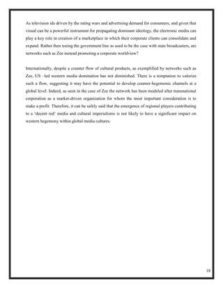 As television ids driven by the rating wars and advertising demand for consumers, and given that
visual can be a powerful instrument for propagating dominant ideology, the electronic media can
play a key role in creation of a marketplace in which their corporate clients can consolidate and
expand. Rather then toeing the government line as used to be the case with state broadcasters, are
networks such as Zee instead promoting a corporate worldview?


Internationally, despite a counter flow of cultural products, as exemplified by networks such as
Zee, US –led western media domination has not diminished. There is a temptation to valorize
such a flow, suggesting it may have the potential to develop counter-hegemonic channels at a
global level. Indeed, as seen in the case of Zee the network has been modeled after transnational
corporation as a market-driven organization for whom the most important consideration is to
make a profit. Therefore, it can be safely said that the emergence of regional players contributing
to a ‗decent red‘ media and cultural imperialisms is not likely to have a significant impact on
western hegemony within global media cultures.




                                                                                                      18
 