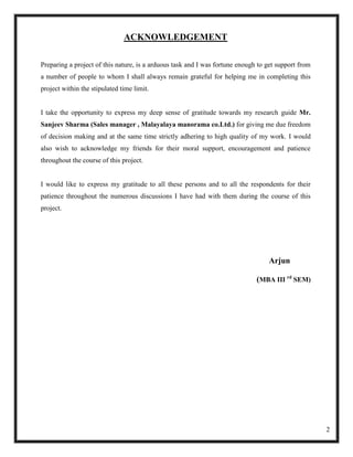 ACKNOWLEDGEMENT

Preparing a project of this nature, is a arduous task and I was fortune enough to get support from
a number of people to whom I shall always remain grateful for helping me in completing this
project within the stipulated time limit.


I take the opportunity to express my deep sense of gratitude towards my research guide Mr.
Sanjeev Sharma (Sales manager , Malayalaya manorama co.Ltd.) for giving me due freedom
of decision making and at the same time strictly adhering to high quality of my work. I would
also wish to acknowledge my friends for their moral support, encouragement and patience
throughout the course of this project.


I would like to express my gratitude to all these persons and to all the respondents for their
patience throughout the numerous discussions I have had with them during the course of this
project.




                                                                                  Arjun

                                                                              (MBA III rd SEM)




                                                                                                     2
 