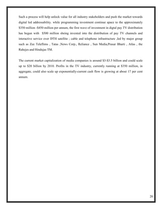 Such a process will help unlock value for all industry stakeholders and push the market towards
digital led addressability. while programming investment continue apace to the approximately
$350 million -$450 million per annum, the first wave of investment in digtal pay TV distribution
has begun with $500 million sbeing invested into the distribution of pay TV channels and
interactive service over DTH satellite ; cable and telephone infrastructure ,led by major group
such as Zee Teleflims , Tatas ,News Corp., Reliance , Sun Media,Prasar Bharti , Atlas , the
Rahejes and Hindujas TM.


The current market capitalization of media companies is around $3-$3.5 billion and could scale
up to $20 billion by 2010. Profits in the TV industry, currently running at $350 million, in
aggregate, could also scale up exponentially-current cash flow is growing at about 17 per cent
annum.




                                                                                                   20
 
