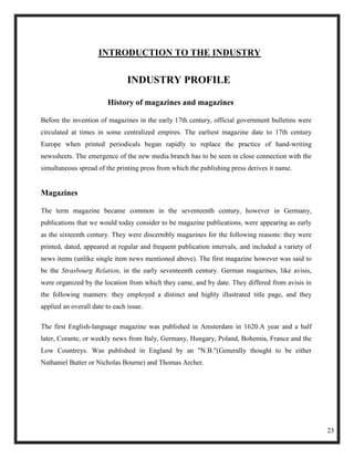 INTRODUCTION TO THE INDUSTRY

                                INDUSTRY PROFILE

                        History of magazines and magazines

Before the invention of magazines in the early 17th century, official government bulletins were
circulated at times in some centralized empires. The earliest magazine date to 17th century
Europe when printed periodicals began rapidly to replace the practice of hand-writing
newssheets. The emergence of the new media branch has to be seen in close connection with the
simultaneous spread of the printing press from which the publishing press derives it name.


Magazines

The term magazine became common in the seventeenth century, however in Germany,
publications that we would today consider to be magazine publications, were appearing as early
as the sixteenth century. They were discernibly magazines for the following reasons: they were
printed, dated, appeared at regular and frequent publication intervals, and included a variety of
news items (unlike single item news mentioned above). The first magazine however was said to
be the Strasbourg Relation, in the early seventeenth century. German magazines, like avisis,
were organized by the location from which they came, and by date. They differed from avisis in
the following manners: they employed a distinct and highly illustrated title page, and they
applied an overall date to each issue.

The first English-language magazine was published in Amsterdam in 1620.A year and a half
later, Corante, or weekly news from Italy, Germany, Hungary, Poland, Bohemia, France and the
Low Countreys. Was published in England by an "N.B."(Generally thought to be either
Nathaniel Butter or Nicholas Bourne) and Thomas Archer.




                                                                                                    23
 