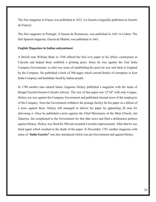 The first magazine in France was published in 1631, La Gazette (originally published as Gazette
de France).

The first magazine in Portugal, A Gazeta da Restaurcao, was published in 1641 in Lisbon. The
first Spanish magazine, Gaceta de Madrid, was published in 1661.

English Magazines in Indian subcontinent

A British man William Bolts in 1766 offered the first ever paper to his fellow countrymen in
Calcutta and helped them establish a printing press. Since he was against the East India
Company Government, so after two years of establishing his press he was sent back to England
by the Company. He published a book of 500 pages which carried details of corruption in East
India Company and hardships faced by Indian people.

In 1780 another man named James Augustus Hickey published a magazine with the name of
Bengal Gazette/General Calcutta Adviser. The size of that paper was 12"x8" with only 4 pages.
Hickey too was against the Company Government and published internal news of the employees
of the Company. Soon the Government withdrew the postage facility for his paper as a fallout of
a news against them. Hickey still managed to deliver his paper by appointing 20 men for
delivering it. Once he published a news against the Chief Missionary of the Main Church, Jan
Zakariya. Jan complained to the Government for that fake news and filed a defamation petition
against Hickey. Hickey was fined Rs 500 and awarded 4 months imprisonment. After that he was
fined again which resulted in the death of the paper. In November 1781 another magazine with
name of ―India Gazette” was also introduced which was pro Government and against Hickey.




                                                                                                  24
 