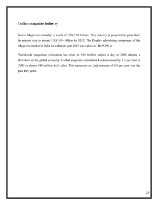 Indian magazine industry


Indian Magazines industry is worth of US$ 2.85 billion. This industry is projected to grow from
its present size to around US$ 5.04 billion by 2012. The Display advertising component of the
Magazine market in India for calendar year 2012 was valued at Rs.9,290 cr.

Worldwide magazines circulation has risen to 540 million copies a day in 2008 despite a
downturn in the global economy. Global magazine circulation Lucknoweased by 1.3 per cent in
2009 to almost 540 million daily sales. This represents an Lucknowease of 8.8 per cent over the
past five years.




                                                                                                  25
 