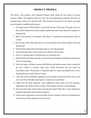 PRODUCT PROFILE

The Week is the country's most respected business daily, being the first choice of serious
business readers. The magazine believes in free, fair and independent journalism and strives to
inculcate these values in its editorial staff. The journalism practiced by The Week lays equal
stress on quality, credibility and accuracy.
   1. First page consist of the headlines, news of the last day. On the top of the page, there is a
       line, which indicates the volume number, publishing centers from where this magazine is
       being printed.
   2. Below that line there is the header ―The Week‖ in association with Financial Times of
       London.
   3. On left side of the whole page there are certain columns like In Brief, Market watch and
       opinion poll.
   4. On the bottom right corner of the page there is a sole add generally.
   5. Second and third pages consist of the news related to the Economy.
   6. There is a separate page for International news and State news.
   7. Tenth and Eleventh page generally consist of Issues & Insights and Opinion respectively.
       Next is the back page.
   8. After back page, a different section called Money and Markets comes which contains all
       the news related to currency, daily stock market fluctuation and also about the
       commodity market. This section is completely made for money and markets only, to give
       the detailed news of each and every factor.
   9. After this section a different supplement comes named Accent South.(This name varies
       city to city like in Mumbai and Gujarat it is named as Accent West)
   10. Apart from the daily magazine, some supplement comes along with the magazine,
       Supplements like Smart Investor (weekly), The Strategist (weekly), and Weekender.
   11. On every first Friday of the month, one magazine named ―Open Sky‖ comes which gives
       complete information about aviation industries.
   12. Some annual magazines are also provided with the magazine which are distributed free
       of cost along with the magazine to the customer.




                                                                                                      28
 
