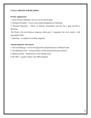 VALUE ADD-ONS FOR READERS


Weekly supplements:
1. Smart Investor (Monday)- serves as an investment guide
2. Strategist (Tuesday) – covers issues around management & marketing
3. Weekend (Saturday) – feature on lifestyle, personalities and also has a page devoted to
Motoring.
The Week is the only Business magazine which gives 1 magazines free every month. ( with
subscription offer)
1. Motoring - A complete Car & Bike magazine.


Annual magazines and reports
1. The Fund Manager - Covers the high points and performances of Mutual Funds.
2. The Billionaire Club – Listing of India‘s richest businessmen and executives.
3. Banking Annual – Performances of the banking sector.
4. BS 1000 – A guide to India‘s top 1000 companies




                                                                                             29
 